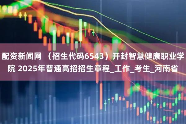 配资新闻网 （招生代码6543）开封智慧健康职业学院 2025年普通高招招生章程_工作_考生_河南省