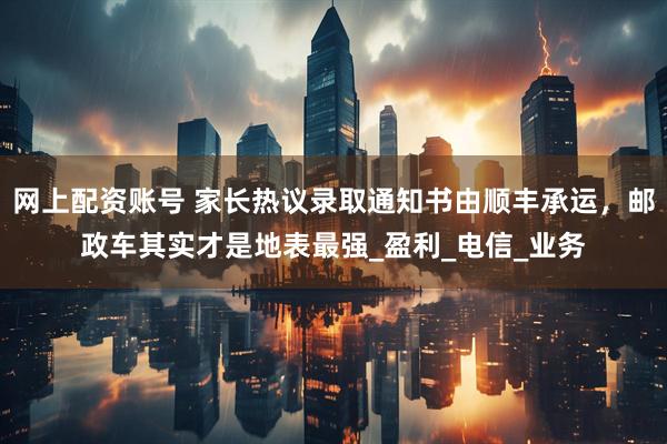 网上配资账号 家长热议录取通知书由顺丰承运，邮政车其实才是地表最强_盈利_电信_业务