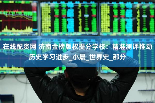 在线配资网 济南金榜版权提分学校：精准测评推动历史学习进步_小晨_世界史_部分