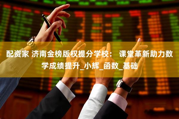 配资家 济南金榜版权提分学校： 课堂革新助力数学成绩提升_小辉_函数_基础