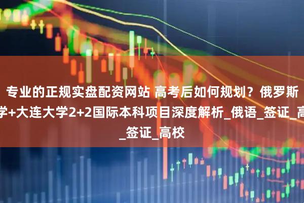 专业的正规实盘配资网站 高考后如何规划？俄罗斯留学+大连大学2+2国际本科项目深度解析_俄语_签证_高校