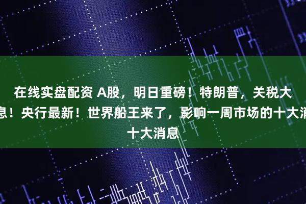 在线实盘配资 A股，明日重磅！特朗普，关税大消息！央行最新！世界船王来了，影响一周市场的十大消息