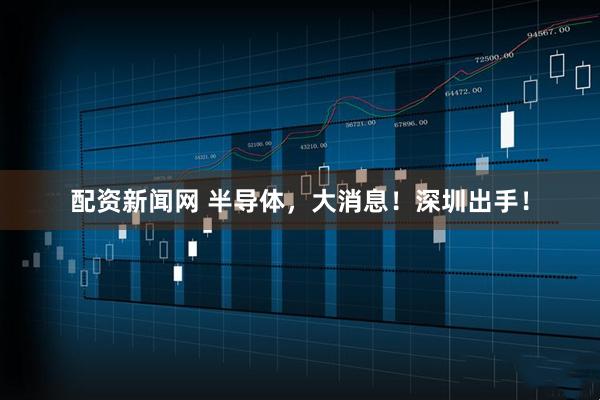 配资新闻网 半导体，大消息！深圳出手！
