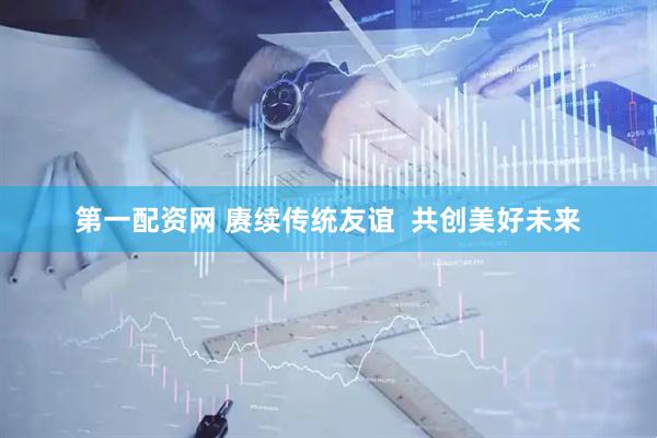 第一配资网 赓续传统友谊  共创美好未来