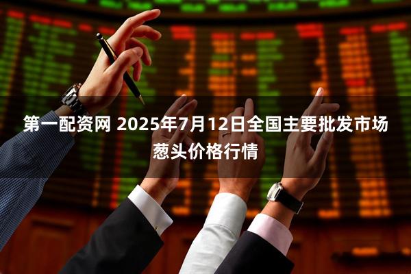 第一配资网 2025年7月12日全国主要批发市场葱头价格行情