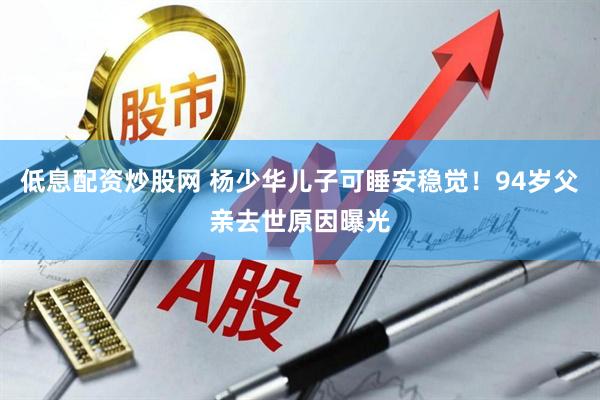 低息配资炒股网 杨少华儿子可睡安稳觉！94岁父亲去世原因曝光