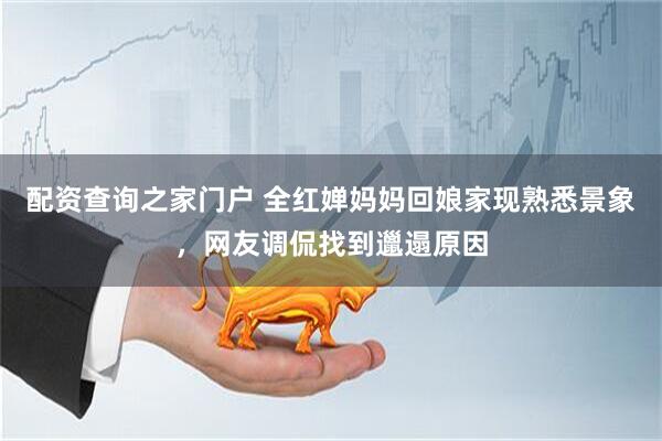 配资查询之家门户 全红婵妈妈回娘家现熟悉景象，网友调侃找到邋遢原因