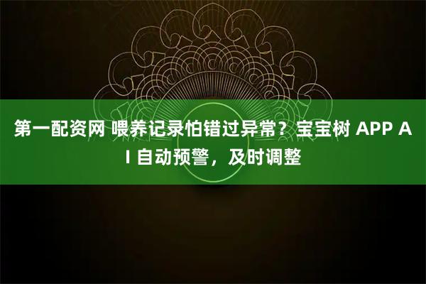 第一配资网 喂养记录怕错过异常？宝宝树 APP AI 自动预警，及时调整