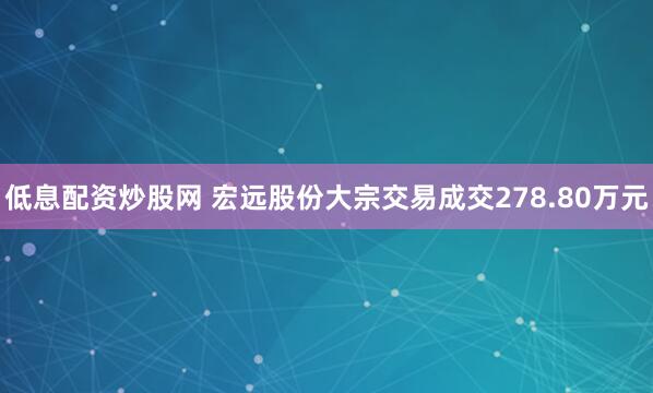 低息配资炒股网 宏远股份大宗交易成交278.80万元