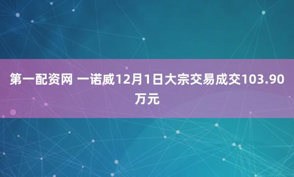 第一配资网 一诺威12月1日大宗交易成交103.90万元