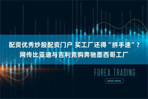 配资优秀炒股配资门户 买工厂还得“拼手速”？网传比亚迪与吉利竞购奔驰墨西哥工厂