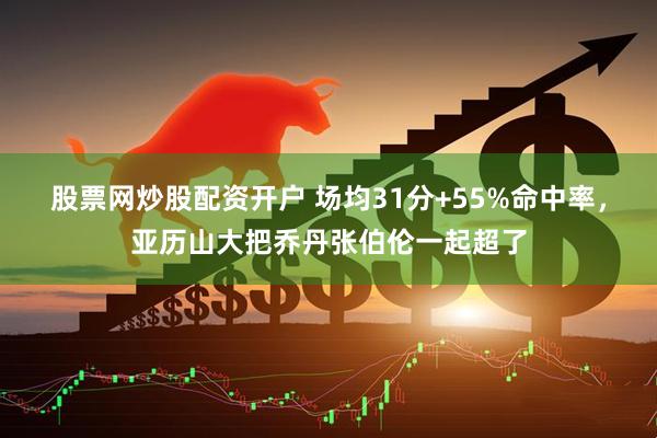 股票网炒股配资开户 场均31分+55%命中率，亚历山大把乔丹张伯伦一起超了