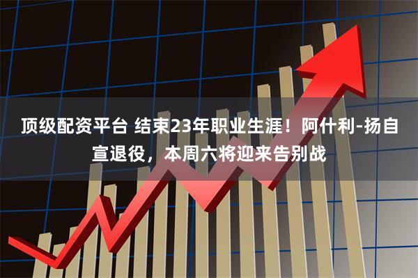 顶级配资平台 结束23年职业生涯！阿什利-扬自宣退役，本周六将迎来告别战