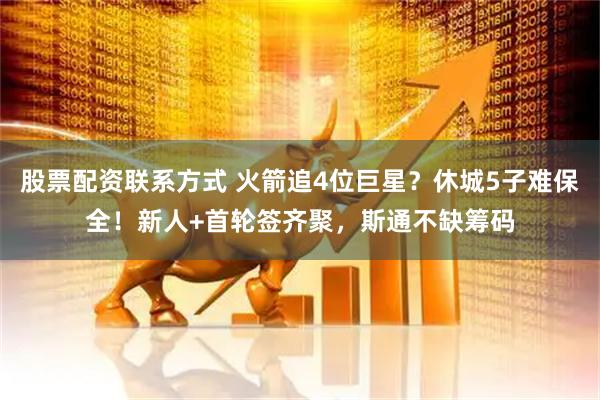 股票配资联系方式 火箭追4位巨星？休城5子难保全！新人+首轮签齐聚，斯通不缺筹码