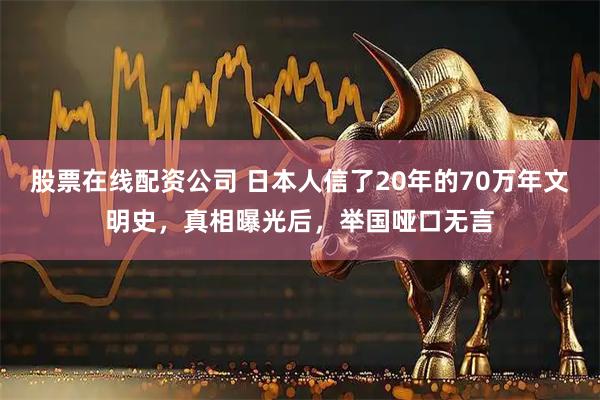 股票在线配资公司 日本人信了20年的70万年文明史，真相曝光后，举国哑口无言