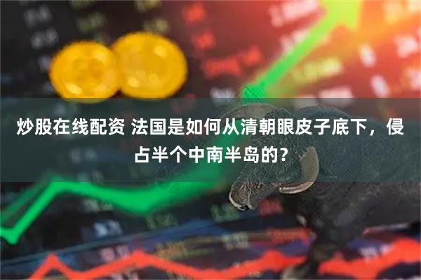 炒股在线配资 法国是如何从清朝眼皮子底下，侵占半个中南半岛的？