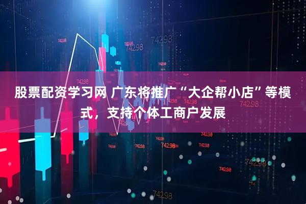 股票配资学习网 广东将推广“大企帮小店”等模式，支持个体工商户发展