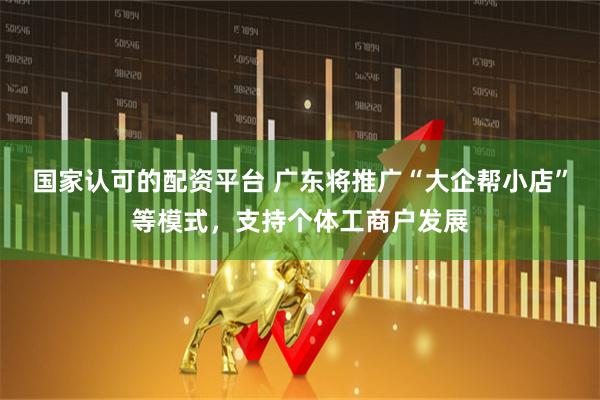 国家认可的配资平台 广东将推广“大企帮小店”等模式，支持个体工商户发展