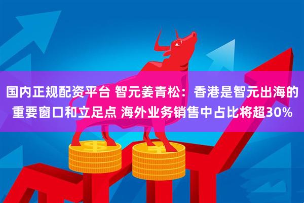 国内正规配资平台 智元姜青松：香港是智元出海的重要窗口和立足点 海外业务销售中占比将超30%