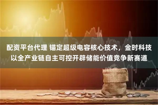 配资平台代理 锚定超级电容核心技术，金时科技以全产业链自主可控开辟储能价值竞争新赛道