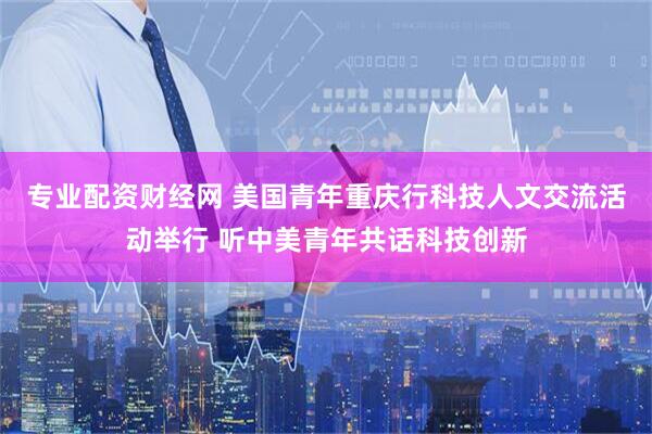 专业配资财经网 美国青年重庆行科技人文交流活动举行 听中美青年共话科技创新