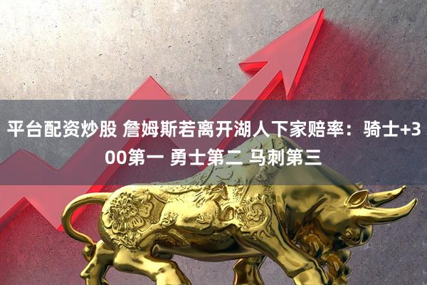 平台配资炒股 詹姆斯若离开湖人下家赔率：骑士+300第一 勇士第二 马刺第三